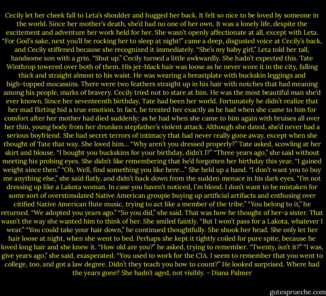 Cecily let her cheek fall to Leta’s shoulder and hugged her back. It felt so nice to be loved by someone in the world. Since her mother’s death, she’d had no one of her own. It was a lonely life, despite the excitement and adventure her work held for her. She wasn’t openly affectionate at all, except with Leta.<br />“For God’s sake, next you’ll be rocking her to sleep at night!” came a deep, disgusted voice at Cecily’s back, and Cecily stiffened because she recognized it immediately.<br />“She’s my baby girl,” Leta told her tall, handsome son with a grin. “Shut up.”<br />Cecily turned a little awkwardly. She hadn’t expected this. Tate Winthrop towered over both of them. His jet-black hair was loose as he never wore it in the city, falling thick and straight almost to his waist. He was wearing a breastplate with buckskin leggings and high-topped mocassins. There were two feathers straight up in his hair with notches that had meaning among his people, marks of bravery.<br />Cecily tried not to stare at him. He was the most beautiful man she’d ever known. Since her seventeenth birthday, Tate had been her world. Fortunately he didn’t realize that her mad flirting hid a true emotion. In fact, he treated her exactly as he had when she came to him for comfort after her mother had died suddenly; as he had when she came to him again with bruises all over her thin, young body from her drunken stepfather’s violent attack. Although she dated, she’d never had a serious boyfriend. She had secret terrors of intimacy that had never really gone away, except when she thought of Tate that way. She loved him…<br />“Why aren’t you dressed properly?” Tate asked, scowling at her skirt and blouse. “I bought you buckskins for your birthday, didn’t I?”<br />“Three years ago,” she said without meeting his probing eyes. She didn’t like remembering that he’d forgotten her birthday this year. “I gained weight since then.”<br />“Oh. Well, find something you like here…”<br />She held up a hand. “I don’t want you to buy me anything else,” she said flatly, and didn’t back down from the sudden menace in his dark eyes. “I’m not dressing up like a Lakota woman. In case you haven’t noticed, I’m blond. I don’t want to be mistaken for some sort of overstimulated Native American groupie buying up artificial artifacts and enthusing over citified Native American flute music, trying to act like a member of the tribe.”<br />“You belong to it,” he returned. “We adopted you years ago.”<br />“So you did,” she said. That was how he thought of her-a sister. That wasn’t the way she wanted him to think of her. She smiled faintly. “But I won’t pass for a Lakota, whatever I wear.”<br />“You could take your hair down,” he continued thoughtfully.<br />She shook her head. She only let her hair loose at night, when she went to bed. Perhaps she kept it tightly coiled for pure spite, because he loved long hair and she knew it.<br />“How old are you?” he asked, trying to remember. “Twenty, isn’t it?”<br />“I was, give years ago,” she said, exasperated. “You used to work for the CIA. I seem to remember that you went to college, too, and got a law degree. Didn’t they teach you how to count?”<br />He looked surprised. Where had the years gone? She hadn’t aged, not visibly. - Diana Palmer