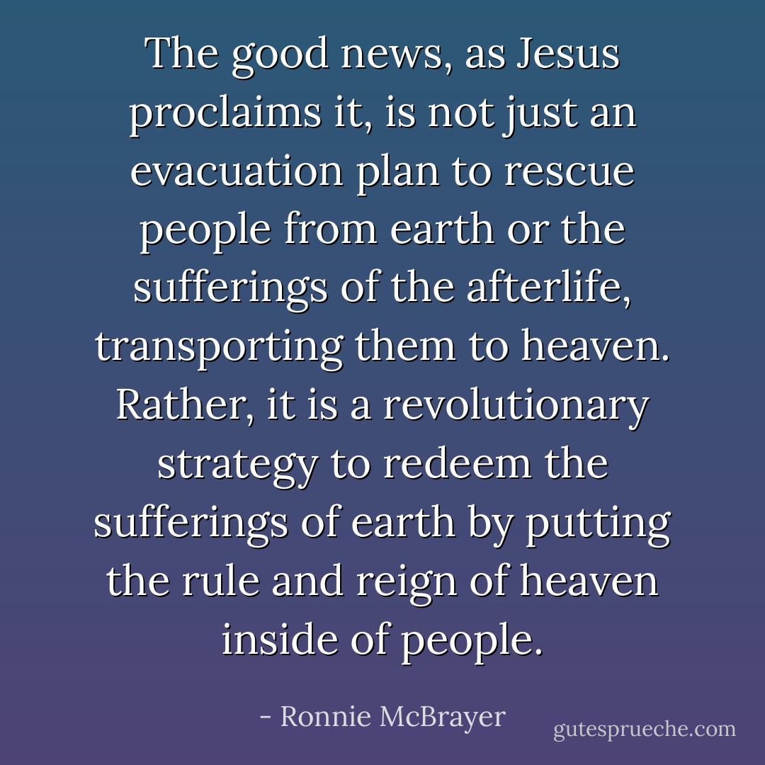 The good news, as Jesus proclaims it, is not just an evacuation plan to rescue people from earth or the sufferings of the afterlife, transporting them to heaven. Rather, it is a revolutionary strategy to redeem the sufferings of earth by putting the rule and reign of heaven inside of people. - Ronnie McBrayer