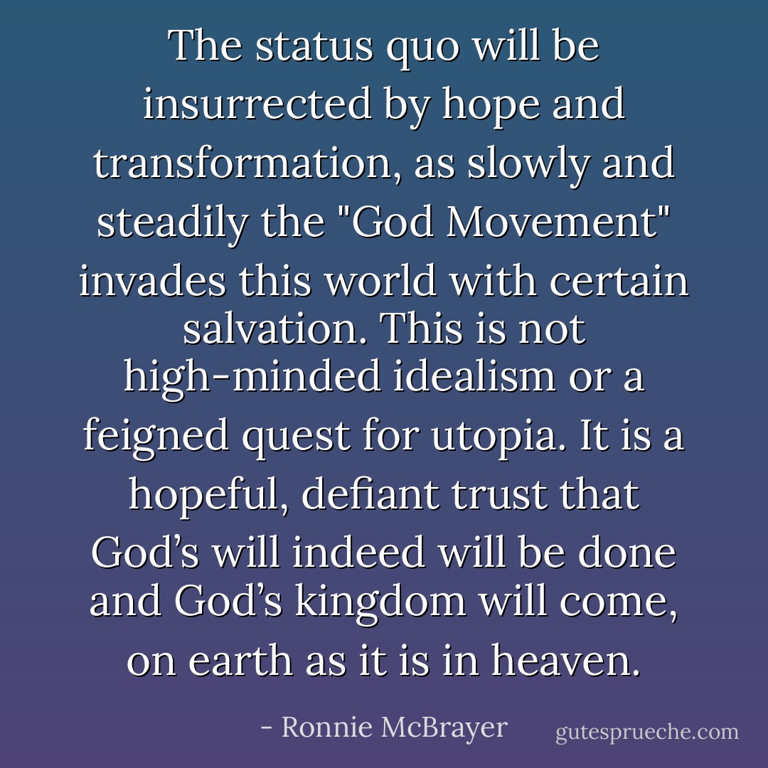 The status quo will be insurrected by hope and transformation, as slowly and steadily the "God Movement" invades this world with certain salvation. This is not high-minded idealism or a feigned quest for utopia. It is a hopeful, defiant trust that God’s will indeed will be done and God’s kingdom will come, on earth as it is in heaven. - Ronnie McBrayer