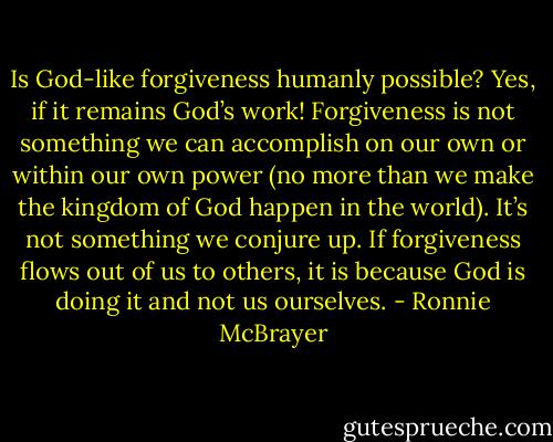 Is God-like forgiveness humanly possible? Yes, if it remains God’s work! Forgiveness is not something we can accomplish on our own or within our own power (no more than we make the kingdom of God happen in the world). It’s not something we conjure up. If forgiveness flows out of us to others, it is because God is doing it and not us ourselves. - Ronnie McBrayer