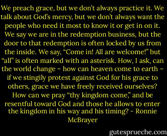 We preach grace, but we don’t always practice it. We talk about God’s mercy, but we don’t always want the people who need it most to know it or get in on it. We say we are in the redemption business, but the door to that redemption is often locked by us from the inside. We say, “Come in! All are welcome!” but “all” is often marked with an asterisk. How, I ask, can the world change – how can heaven come to earth – if we stingily protest against God for his grace to others, grace we have freely received ourselves? How can we pray “thy kingdom come,” and be resentful toward God and those he allows to enter the kingdom in his way and his timing? - Ronnie McBrayer