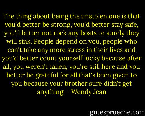 The thing about being the unstolen one is that you'd better be strong, you'd better stay safe, you'd better not rock any boats or surely they will sink. People depend on you, people who can't take any more stress in their lives and you'd better count yourself lucky because after all, you weren't taken, you're still here and you better be grateful for all that's been given to you because your brother sure didn't get anything. - Wendy Jean