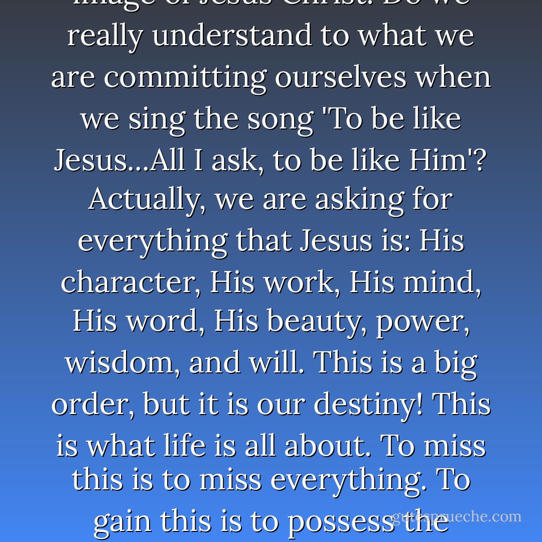 The word "Christian" means 'like Christ'! We are to reflect His beauty, do His deeds, think His thoughts, and speak His words. This is what it means to become conformed into the image of Jesus Christ. Do we really understand to what we are committing ourselves when we sing the song 'To be like Jesus...All I ask, to be like Him'? Actually, we are asking for everything that Jesus is: His character, His work, His mind, His word, His beauty, power, wisdom, and will. This is a big order, but it is our destiny! This is what life is all about. To miss this is to miss everything. To gain this is to possess the answer to life's biggest question. Christ is the answer! God planned it so. The will of God the Father for you centers in His Son! - Robert C. Frost