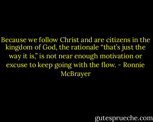 Because we follow Christ and are citizens in the kingdom of God, the rationale “that’s just the way it is,” is not near enough motivation or excuse to keep going with the flow. - Ronnie McBrayer