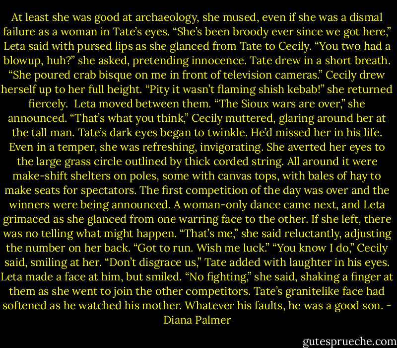 At least she was good at archaeology, she mused, even if she was a dismal failure as a woman in Tate’s eyes.<br />“She’s been broody ever since we got here,” Leta said with pursed lips as she glanced from Tate to Cecily. “You two had a blowup, huh?” she asked, pretending innocence.<br />Tate drew in a short breath. “She poured crab bisque on me in front of television cameras.”<br />Cecily drew herself up to her full height. “Pity it wasn’t flaming shish kebab!” she returned fiercely. <br />Leta moved between them. “The Sioux wars are over,” she announced.<br />“That’s what you think,” Cecily muttered, glaring around her at the tall man.<br />Tate’s dark eyes began to twinkle. He’d missed her in his life. Even in a temper, she was refreshing, invigorating.<br />She averted her eyes to the large grass circle outlined by thick corded string. All around it were make-shift shelters on poles, some with canvas tops, with bales of hay to make seats for spectators. The first competition of the day was over and the winners were being announced. A woman-only dance came next, and Leta grimaced as she glanced from one warring face to the other. If she left, there was no telling what might happen.<br />“That’s me,” she said reluctantly, adjusting the number on her back. “Got to run. Wish me luck.”<br />“You know I do,” Cecily said, smiling at her.<br />“Don’t disgrace us,” Tate added with laughter in his eyes.<br />Leta made a face at him, but smiled. “No fighting,” she said, shaking a finger at them as she went to join the other competitors.<br />Tate’s granitelike face had softened as he watched his mother. Whatever his faults, he was a good son. - Diana Palmer