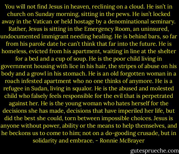 You will not find Jesus in heaven, reclining on a cloud. He isn’t in church on Sunday morning, sitting in the pews. He isn’t locked away in the Vatican or held hostage by a denominational seminary. Rather, Jesus is sitting in the Emergency Room, an uninsured, undocumented immigrant needing healing. He is behind bars, so far from his parole date he can’t think that far into the future. He is homeless, evicted from his apartment, waiting in line at the shelter for a bed and a cup of soup. He is the poor child living in government housing with lice in his hair, the stripes of abuse on his body and a growl in his stomach. He is an old forgotten woman in a roach infested apartment who no one thinks of anymore. He is a refugee in Sudan, living in squalor. He is the abused and molested child who falsely feels responsible for the evil that is perpetrated against her. He is the young woman who hates herself for the decisions she has made, decisions that have imperiled her life, but did the best she could, torn between impossible choices. Jesus is anyone without power, ability or the means to help themselves, and he beckons us to come to him; not on a do-gooding crusade, but in solidarity and embrace. - Ronnie McBrayer