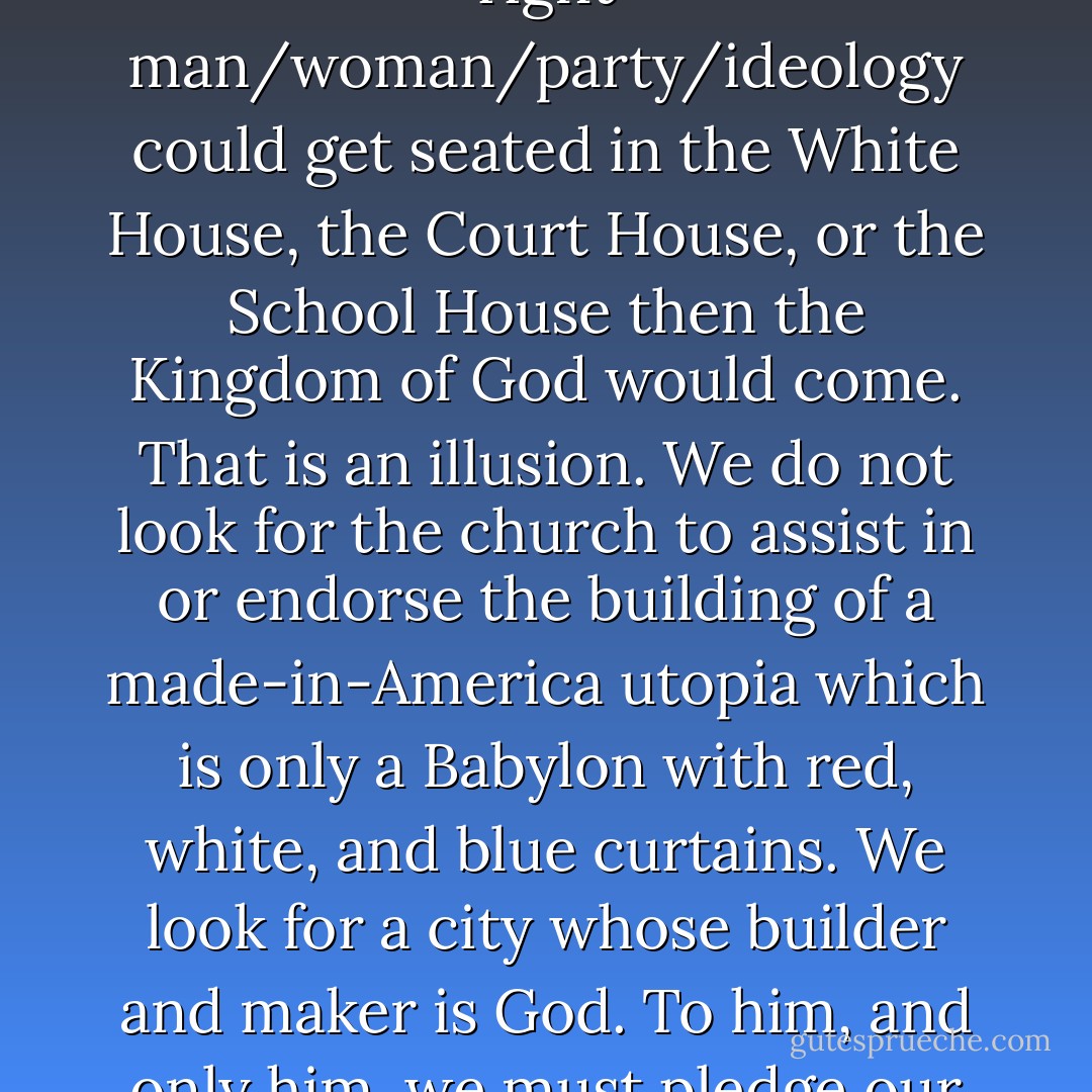 Many of us vote under the assumption that if only the right man/woman/party/ideology could get seated in the White House, the Court House, or the School House then the Kingdom of God would come. That is an illusion. We do not look for the church to assist in or endorse the building of a made-in-America utopia which is only a Babylon with red, white, and blue curtains. We look for a city whose builder and maker is God. To him, and only him, we must pledge our primary allegiance. - Ronnie McBrayer