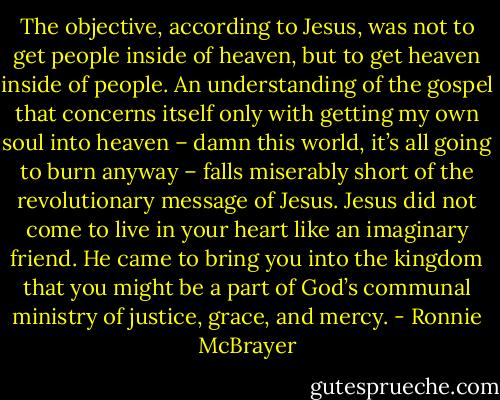 The objective, according to Jesus, was not to get people inside of heaven, but to get heaven inside of people. An understanding of the gospel that concerns itself only with getting my own soul into heaven – damn this world, it’s all going to burn anyway – falls miserably short of the revolutionary message of Jesus. Jesus did not come to live in your heart like an imaginary friend. He came to bring you into the kingdom that you might be a part of God’s communal ministry of justice, grace, and mercy. - Ronnie McBrayer