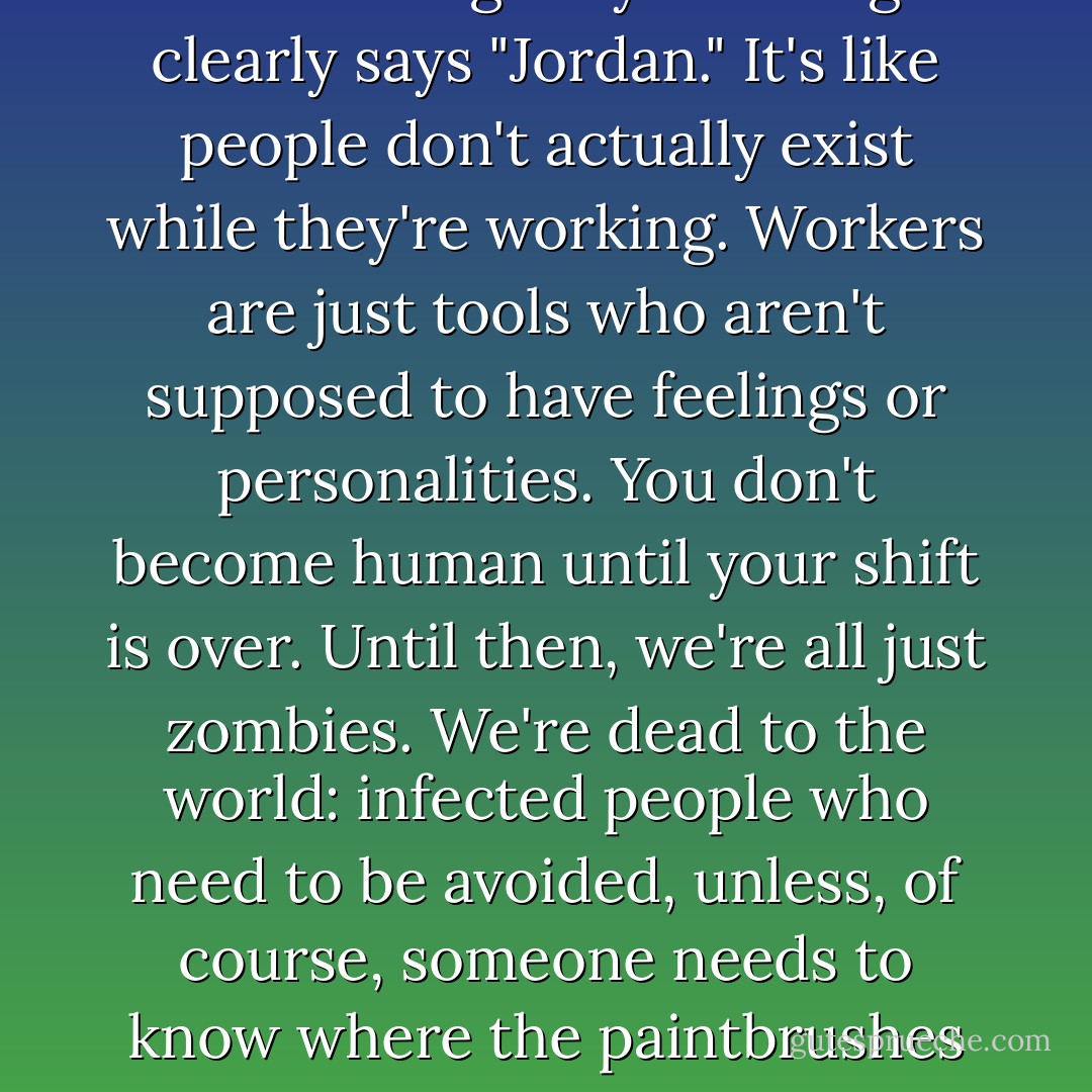 They all call me "Excuse me," even though my nametag clearly says "Jordan." It's like people don't actually exist while they're working. Workers are just tools who aren't supposed to have feelings or personalities. You don't become human until your shift is over. Until then, we're all just zombies. We're dead to the world: infected people who need to be avoided, unless, of course, someone needs to know where the paintbrushes are located. - J. Cornell Michel