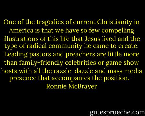 One of the tragedies of current Christianity in America is that we have so few compelling illustrations of this life that Jesus lived and the type of radical community he came to create. Leading pastors and preachers are little more than family-friendly celebrities or game show hosts with all the razzle-dazzle and mass media presence that accompanies the position. - Ronnie McBrayer