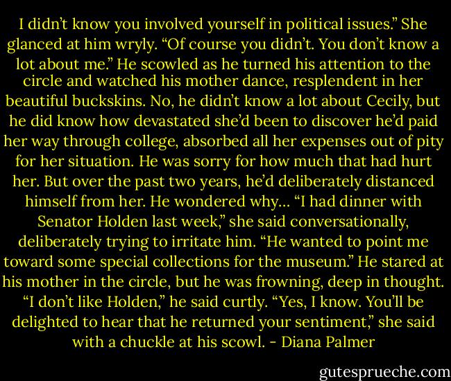 I didn’t know you involved yourself in political issues.”<br />She glanced at him wryly. “Of course you didn’t. You don’t know a lot about me.”<br />He scowled as he turned his attention to the circle and watched his mother dance, resplendent in her beautiful buckskins. No, he didn’t know a lot about Cecily, but he did know how devastated she’d been to discover he’d paid her way through college, absorbed all her expenses out of pity for her situation. He was sorry for how much that had hurt her. But over the past two years, he’d deliberately distanced himself from her. He wondered why…<br />“I had dinner with Senator Holden last week,” she said conversationally, deliberately trying to irritate him. “He wanted to point me toward some special collections for the museum.”<br />He stared at his mother in the circle, but he was frowning, deep in thought. “I don’t like Holden,” he said curtly.<br />“Yes, I know. You’ll be delighted to hear that he returned your sentiment,” she said with a chuckle at his scowl. - Diana Palmer