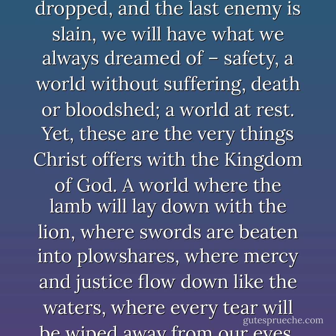 Violence promises us something we all deeply desire, something we genuinely want; violence promises us peace. Violence promises us, that in the end, when the last battle is fought, the last bomb is dropped, and the last enemy is slain, we will have what we always dreamed of – safety, a world without suffering, death or bloodshed; a world at rest. Yet, these are the very things Christ offers with the Kingdom of God. A world where the lamb will lay down with the lion, where swords are beaten into plowshares, where mercy and justice flow down like the waters, where every tear will be wiped away from our eyes, and where there will be no more death or sorrow or crying or pain. Christ and violence seem to offer the same final result, the two being competitors for our allegiance. - Ronnie McBrayer