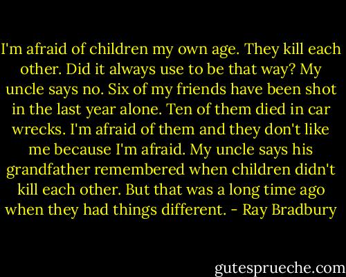I'm afraid of children my own age. They kill each other. Did it always use to be that way? My uncle says no. Six of my friends have been shot in the last year alone. Ten of them died in car wrecks. I'm afraid of them and they don't like me because I'm afraid. My uncle says his grandfather remembered when children didn't kill each other. But that was a long time ago when they had things different. - Ray Bradbury