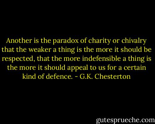 Another is the paradox of charity or chivalry that the weaker a thing is the more it should be respected, that the more indefensible a thing is the more it should appeal to us for a certain kind of defence. - G.K. Chesterton