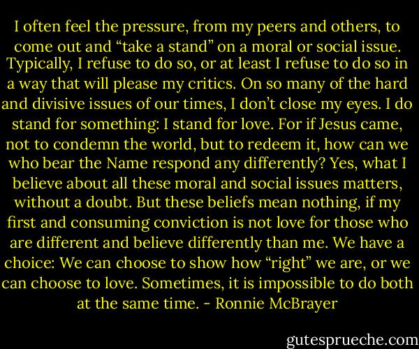 I often feel the pressure, from my peers and others, to come out and “take a stand” on a moral or social issue. Typically, I refuse to do so, or at least I refuse to do so in a way that will please my critics. On so many of the hard and divisive issues of our times, I don’t close my eyes. I do stand for something: I stand for love. For if Jesus came, not to condemn the world, but to redeem it, how can we who bear the Name respond any differently? Yes, what I believe about all these moral and social issues matters, without a doubt. But these beliefs mean nothing, if my first and consuming conviction is not love for those who are different and believe differently than me. We have a choice: We can choose to show how “right” we are, or we can choose to love. Sometimes, it is impossible to do both at the same time. - Ronnie McBrayer