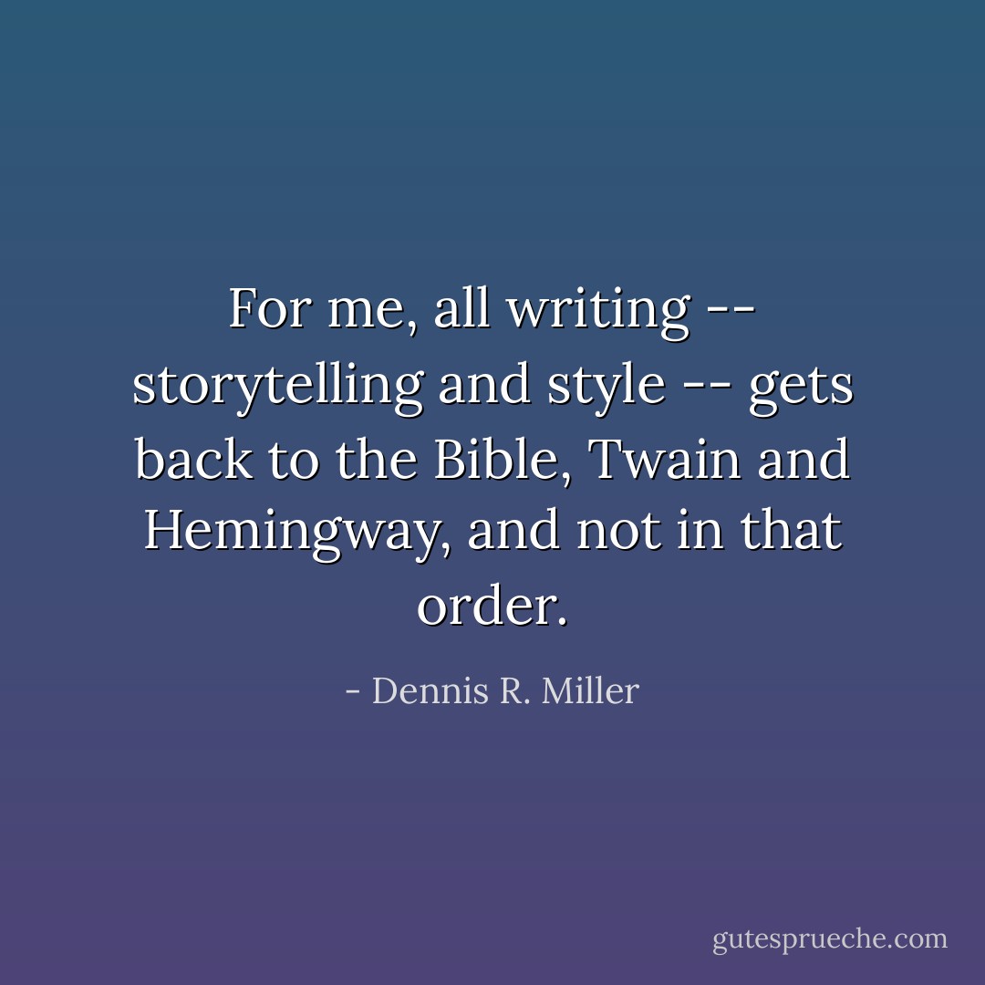 For me, all writing -- storytelling and style -- gets back to the Bible, Twain and Hemingway, and not in that order. - Dennis R. Miller
