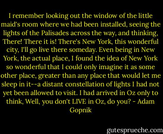 I remember looking out the window of the little maid's room where we had been installed, seeing the lights of the Palisades across the way, and thinking, There! There it is! There's New York, this wonderful city, I'll go live there someday. Even being in New York, the actual place, I found the idea of New York so wonderful that I could only imagine it as some other place, greater than any place that would let me sleep in it--a distant constellation of lights I had not yet been allowed to visit. I had arrived in Oz only to think, Well, you don't LIVE in Oz, do you? - Adam Gopnik