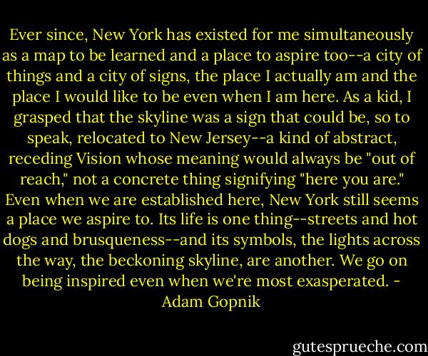 Ever since, New York has existed for me simultaneously as a map to be learned and a place to aspire too--a city of things and a city of signs, the place I actually am and the place I would like to be even when I am here. As a kid, I grasped that the skyline was a sign that could be, so to speak, relocated to New Jersey--a kind of abstract, receding Vision whose meaning would always be "out of reach," not a concrete thing signifying "here you are." Even when we are established here, New York still seems a place we aspire to. Its life is one thing--streets and hot dogs and brusqueness--and its symbols, the lights across the way, the beckoning skyline, are another. We go on being inspired even when we're most exasperated. - Adam Gopnik