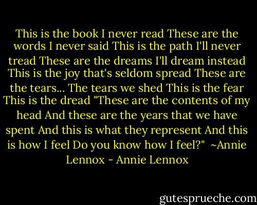 This is the book I never read<br />These are the words I never said<br />This is the path I'll never tread<br />These are the dreams I'll dream instead<br />This is the joy that's seldom spread<br />These are the tears...<br />The tears we shed<br />This is the fear<br />This is the dread<br />"These are the contents of my head<br />And these are the years that we have spent<br />And this is what they represent<br />And this is how I feel<br />Do you know how I feel?"<br /><br />~Annie Lennox - Annie Lennox