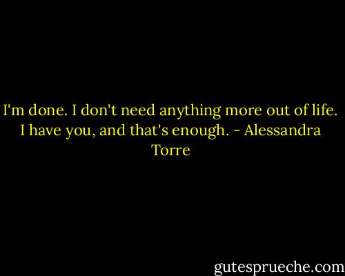 I'm done. I don't need anything more out of life. I have you, and that's enough. - Alessandra Torre