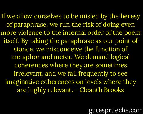 If we allow ourselves to be misled by the heresy of paraphrase, we run the risk of doing even more violence to the internal order of the poem itself. By taking the paraphrase as our point of stance, we misconceive the function of metaphor and meter. We demand logical coherences where they are sometimes irrelevant, and we fail frequently to see imaginative coherences on levels where they are highly relevant. - Cleanth Brooks