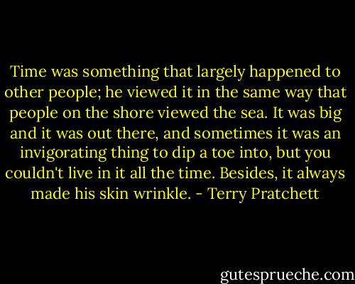 Time was something that largely happened to other people; he viewed it in the same way that people on the shore viewed the sea. It was big and it was out there, and sometimes it was an invigorating thing to dip a toe into, but you couldn't live in it all the time. Besides, it always made his skin wrinkle. - Terry Pratchett