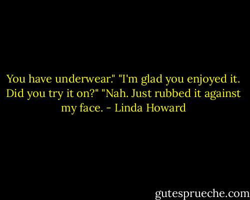 You have underwear."<br />"I'm glad you enjoyed it. Did you try it on?"<br />"Nah. Just rubbed it against my face. - Linda Howard