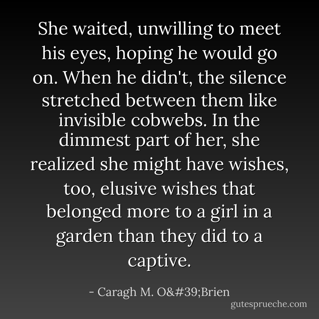 She waited, unwilling to meet his eyes, hoping he would go on. When he didn't, the silence stretched between them like invisible cobwebs. In the dimmest part of her, she realized she might have wishes, too, elusive wishes that belonged more to a girl in a garden than they did to a captive. - Caragh M. O'Brien
