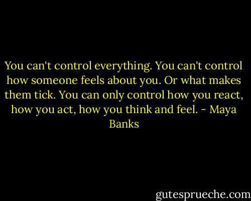 You can't control everything. You can't control how someone feels about you. Or what makes them tick. You can only control how you react, how you act, how you think and feel. - Maya Banks