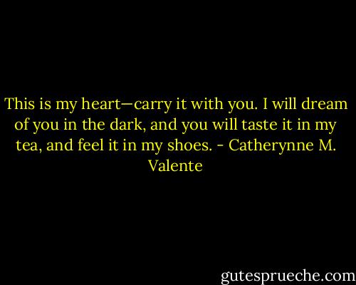 This is my heart—carry it with you. I will dream of you in the dark, and you will taste it in my tea, and feel it in my shoes. - Catherynne M. Valente
