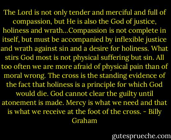 The Lord is not only tender and merciful and full of compassion, but He is also the God of justice, holiness and wrath…Compassion is not complete in itself, but must be accompanied by inflexible justice and wrath against sin and a desire for holiness. What stirs God most is not physical suffering but sin. All too often we are more afraid of physical pain than of moral wrong. The cross is the standing evidence of the fact that holiness is a principle for which God would die. God cannot clear the guilty until atonement is made. Mercy is what we need and that is what we receive at the foot of the cross. - Billy Graham