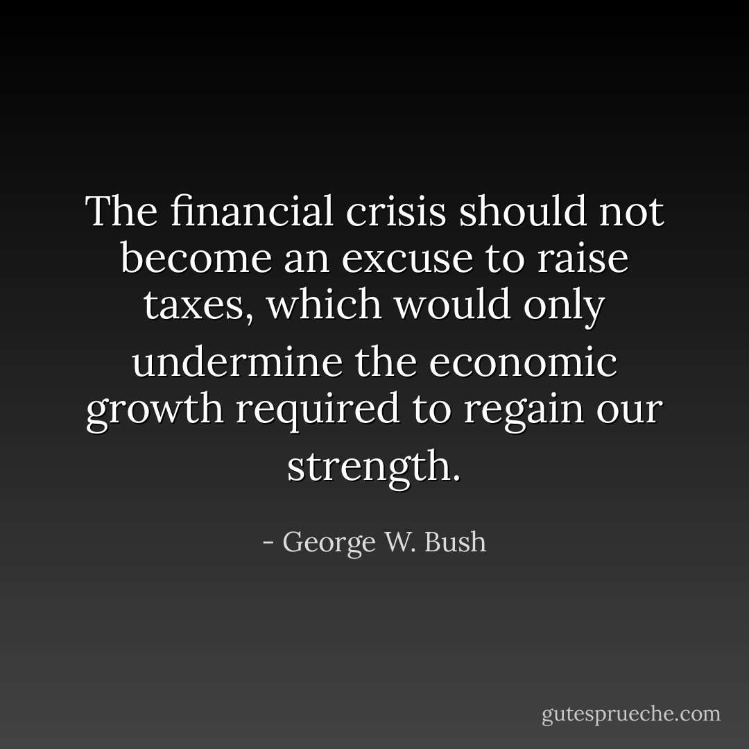 The financial crisis should not become an excuse to raise taxes, which would only undermine the economic growth required to regain our strength. - George W. Bush