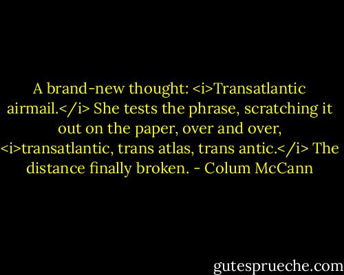 A brand-new thought: <i>Transatlantic airmail.</i> She tests the phrase, scratching it out on the paper, over and over, <i>transatlantic, trans atlas, trans antic.</i> The distance finally broken. - Colum McCann