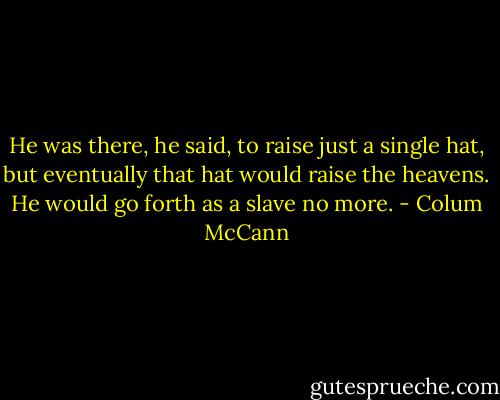 He was there, he said, to raise just a single hat, but eventually that hat would raise the heavens. He would go forth as a slave no more. - Colum McCann