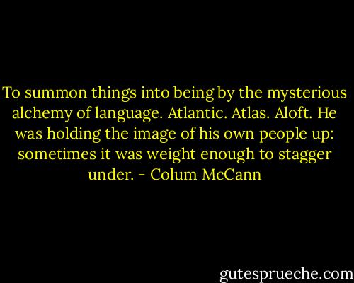 To summon things into being by the mysterious alchemy of language. Atlantic. Atlas. Aloft. He was holding the image of his own people up: sometimes it was weight enough to stagger under. - Colum McCann