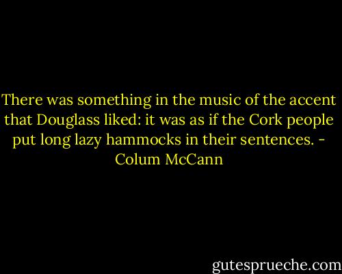 There was something in the music of the accent that Douglass liked: it was as if the Cork people put long lazy hammocks in their sentences. - Colum McCann