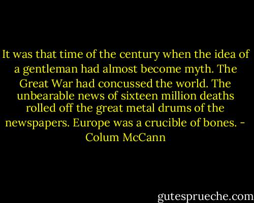 It was that time of the century when the idea of a gentleman had almost become myth. The Great War had concussed the world. The unbearable news of sixteen million deaths rolled off the great metal drums of the newspapers. Europe was a crucible of bones. - Colum McCann