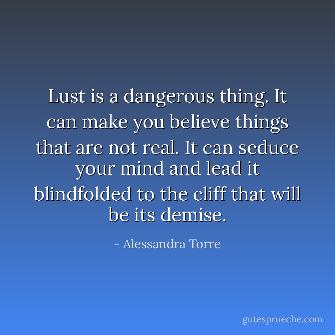 Lust is a dangerous thing. It can make you believe things that are not real. It can seduce your mind and lead it blindfolded to the cliff that will be its demise. - Alessandra Torre