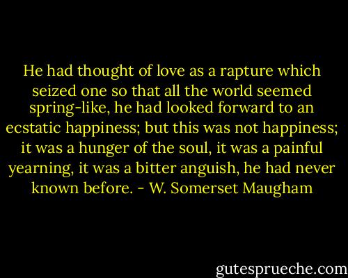 He had thought of love as a rapture which seized one so that all the world seemed spring-like, he had looked forward to an ecstatic happiness; but this was not happiness; it was a hunger of the soul, it was a painful yearning, it was a bitter anguish, he had never known before. - W. Somerset Maugham