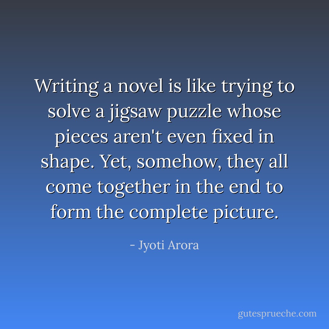 Writing a novel is like trying to solve a jigsaw puzzle whose pieces aren't even fixed in shape. Yet, somehow, they all come together in the end to form the complete picture. - Jyoti Arora