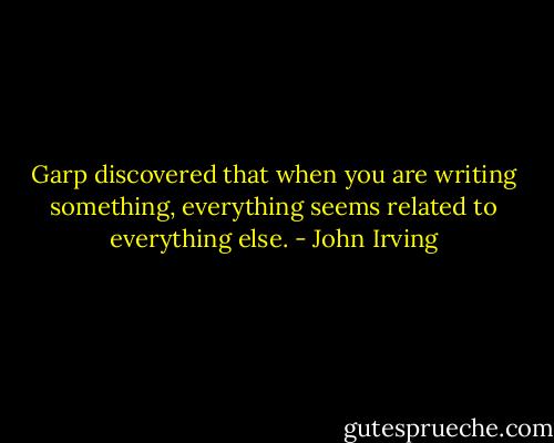 Garp discovered that when you are writing something, everything seems related to everything else. - John Irving