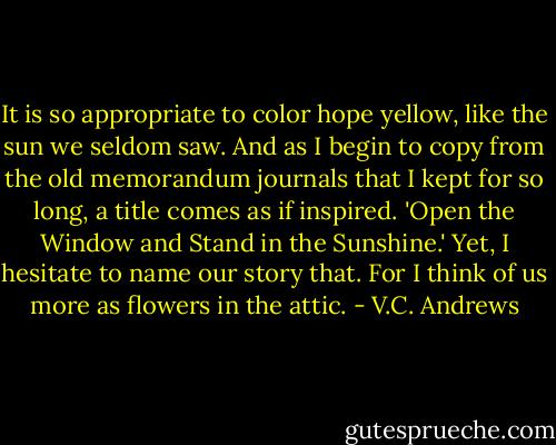 It is so appropriate to color hope yellow, like the sun we seldom saw. And as I begin to copy from the old memorandum journals that I kept for so long, a title comes as if inspired. 'Open the Window and Stand in the Sunshine.' Yet, I hesitate to name our story that. For I think of us more as flowers in the attic. - V.C. Andrews