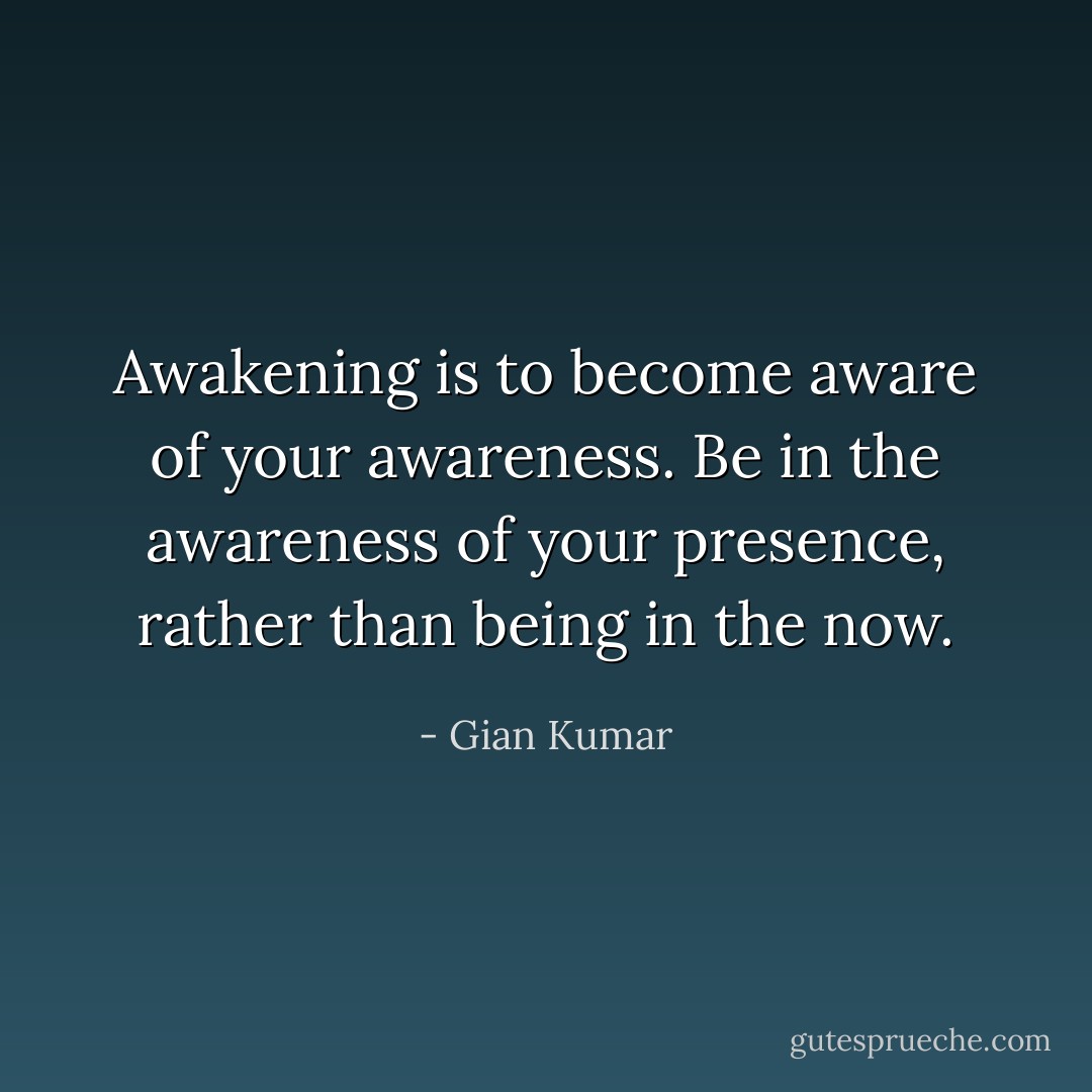 Awakening is to become aware of your awareness.<br />Be in the awareness of your presence, rather than being in the now. - Gian Kumar