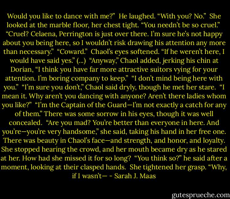 Would you like to dance with me?”<br /><br />He laughed. “With you? No.”<br /><br />She looked at the marble floor, her chest tight. “You needn’t be so cruel.”<br /><br />“Cruel? Celaena, Perrington is just over there. I’m sure he’s not happy about you being here, so I wouldn’t risk drawing his attention any more than necessary.”<br /><br />“Coward.”<br /><br />Chaol’s eyes softened. “If he weren’t here, I would have said yes.” (...)<br /><br />“Anyway,” Chaol added, jerking his chin at Dorian, “I think you have far more attractive suitors vying for your attention. I’m boring company to keep.”<br /><br />“I don’t mind being here with you.”<br /><br />“I’m sure you don’t,” Chaol said dryly, though he met her stare.<br /><br />“I mean it. Why aren’t you dancing with anyone? Aren’t there ladies whom you like?”<br /><br />“I’m the Captain of the Guard—I’m not exactly a catch for any of them.” There was some sorrow in his eyes, though it was well concealed.<br /><br />“Are you mad? You’re better than everyone in here. And you’re—you’re very handsome,” she said, taking his hand in her free one. There was beauty in Chaol’s face—and strength, and honor, and loyalty. She stopped hearing the crowd, and her mouth became dry as he stared at her. How had she missed it for so long?<br /><br />“You think so?” he said after a moment, looking at their clasped hands.<br /><br />She tightened her grasp. “Why, if I wasn’t— - Sarah J. Maas