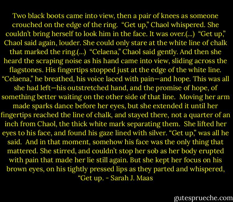 Two black boots came into view, then a pair of knees as someone crouched on the edge of the ring.<br /><br />“Get up,” Chaol whispered. She couldn’t bring herself to look him in the face. It was over.(...)<br /><br />“Get up,” Chaol said again, louder. She could only stare at the white line of chalk that marked the ring.(...)<br /><br />“Celaena,” Chaol said gently. And then she heard the scraping noise as his hand came into view, sliding across the flagstones. His fingertips stopped just at the edge of the white line. “Celaena,” he breathed, his voice laced with pain—and hope. This was all she had left—his outstretched hand, and the promise of hope, of something better waiting on the other side of that line.<br /><br />Moving her arm made sparks dance before her eyes, but she extended it until her fingertips reached the line of chalk, and stayed there, not a quarter of an inch from Chaol, the thick white mark separating them.<br /><br />She lifted her eyes to his face, and found his gaze lined with silver. “Get up,” was all he said.<br /><br />And in that moment, somehow his face was the only thing that mattered. She stirred, and couldn’t stop her sob as her body erupted with pain that made her lie still again. But she kept her focus on his brown eyes, on his tightly pressed lips as they parted and whispered, “Get up. - Sarah J. Maas