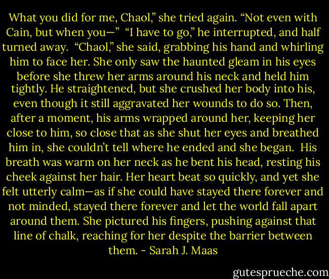 What you did for me, Chaol,” she tried again. “Not even with Cain, but when you—”<br /><br />“I have to go,” he interrupted, and half turned away.<br /><br />“Chaol,” she said, grabbing his hand and whirling him to face her. She only saw the haunted gleam in his eyes before she threw her arms around his neck and held him tightly. He straightened, but she crushed her body into his, even though it still aggravated her wounds to do so. Then, after a moment, his arms wrapped around her, keeping her close to him, so close that as she shut her eyes and breathed him in, she couldn’t tell where he ended and she began.<br /><br />His breath was warm on her neck as he bent his head, resting his cheek against her hair. Her heart beat so quickly, and yet she felt utterly calm—as if she could have stayed there forever and not minded, stayed there forever and let the world fall apart around them. She pictured his fingers, pushing against that line of chalk, reaching for her despite the barrier between them. - Sarah J. Maas