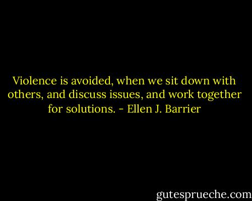 Violence is avoided, when we sit down with others, and discuss issues, and work together for solutions. - Ellen J. Barrier