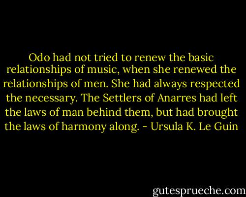Odo had not tried to renew the basic relationships of music, when she renewed the relationships of men. She had always respected the necessary. The Settlers of Anarres had left the laws of man behind them, but had brought the laws of harmony along. - Ursula K. Le Guin