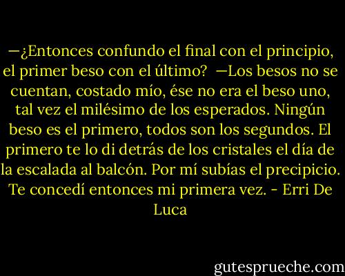 —¿Entonces confundo el final con el principio, el primer beso con el último? <br />—Los besos no se cuentan, costado mío, ése no era el beso uno, tal vez el milésimo de los esperados. Ningún beso es el primero, todos son los segundos. El primero te lo di detrás de los cristales el día de la escalada al balcón. Por mí subías el precipicio. Te concedí entonces mi primera vez. - Erri De Luca
