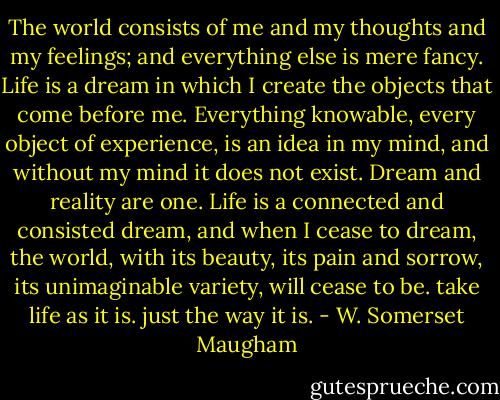 The world consists of me and my thoughts and my feelings; and everything else is mere fancy. Life is a dream in which I create the objects that come before me. Everything knowable, every object of experience, is an idea in my mind, and without my mind it does not exist. Dream and reality are one. Life is a connected and consisted dream, and when I cease to dream, the world, with its beauty, its pain and sorrow, its unimaginable variety, will cease to be. take life as it is. just the way it is. - W. Somerset Maugham